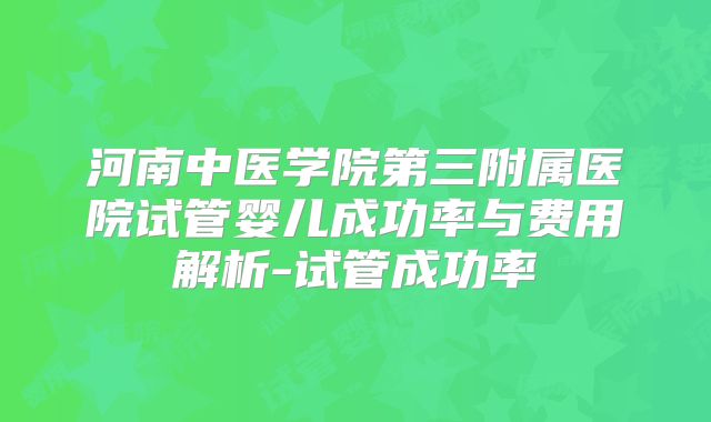 河南中医学院第三附属医院试管婴儿成功率与费用解析-试管成功率