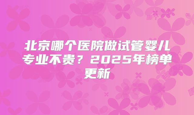 北京哪个医院做试管婴儿专业不贵?2025年榜单更新