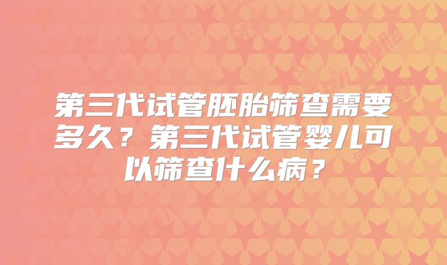第三代试管胚胎筛查需要多久？第三代试管婴儿可以筛查什么病？