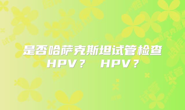 是否哈萨克斯坦试管检查HPV？ HPV？