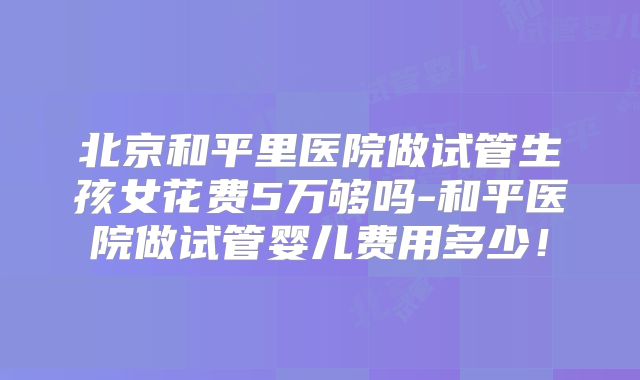 北京和平里医院做试管生孩女花费5万够吗-和平医院做试管婴儿费用多少！