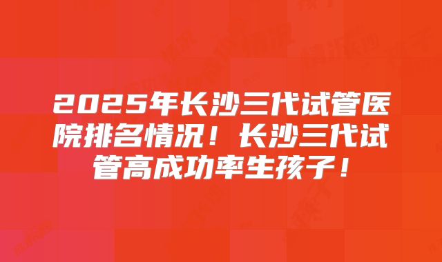 2025年长沙三代试管医院排名情况！长沙三代试管高成功率生孩子！