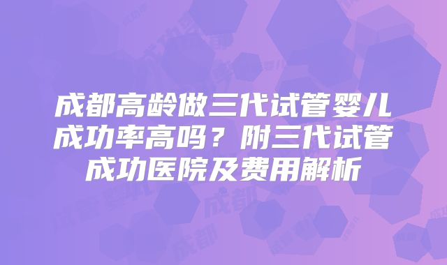 成都高龄做三代试管婴儿成功率高吗？附三代试管成功医院及费用解析