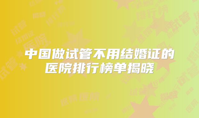 中国做试管不用结婚证的医院排行榜单揭晓