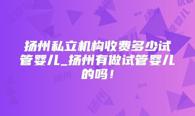 扬州私立机构收费多少试管婴儿_扬州有做试管婴儿的吗！