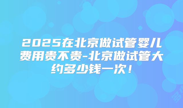 2025在北京做试管婴儿费用贵不贵-北京做试管大约多少钱一次！
