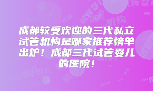 成都较受欢迎的三代私立试管机构是哪家推荐榜单出炉！成都三代试管婴儿的医院！