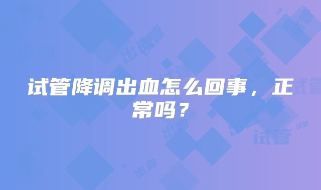 试管降调出血怎么回事，正常吗？