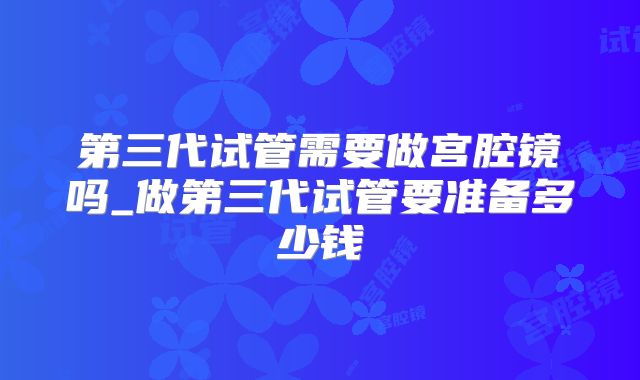 第三代试管需要做宫腔镜吗_做第三代试管要准备多少钱