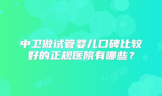 中卫做试管婴儿口碑比较好的正规医院有哪些？