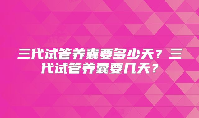 三代试管养囊要多少天？三代试管养囊要几天？
