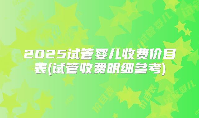 2025试管婴儿收费价目表(试管收费明细参考)