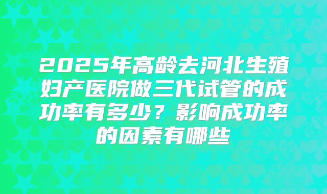 2025年高龄去河北生殖妇产医院做三代试管的成功率有多少?影响成功率的因素有哪些