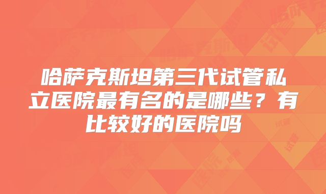哈萨克斯坦第三代试管私立医院最有名的是哪些?有比较好的医院吗