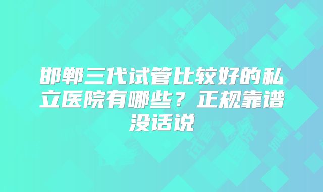 邯郸三代试管比较好的私立医院有哪些？正规靠谱没话说