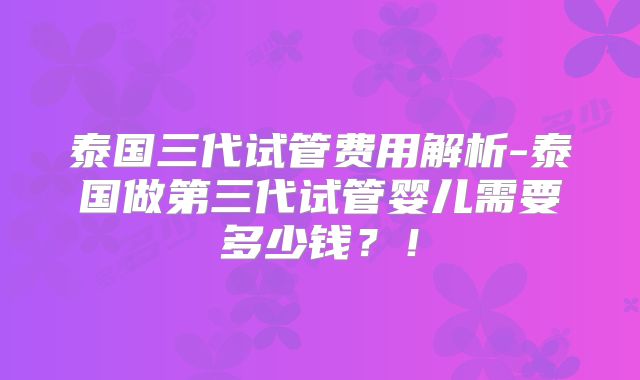 泰国三代试管费用解析-泰国做第三代试管婴儿需要多少钱？！