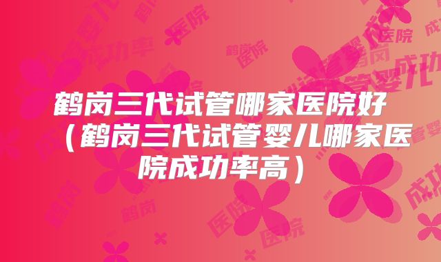 鹤岗三代试管哪家医院好(鹤岗三代试管婴儿哪家医院成功率高)