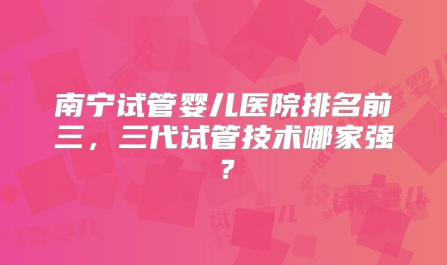 南宁试管婴儿医院排名前三,三代试管技术哪家强?