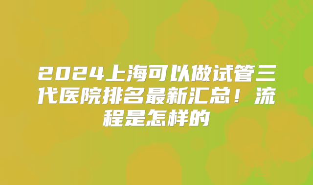 2024上海可以做试管三代医院排名最新汇总！流程是怎样的