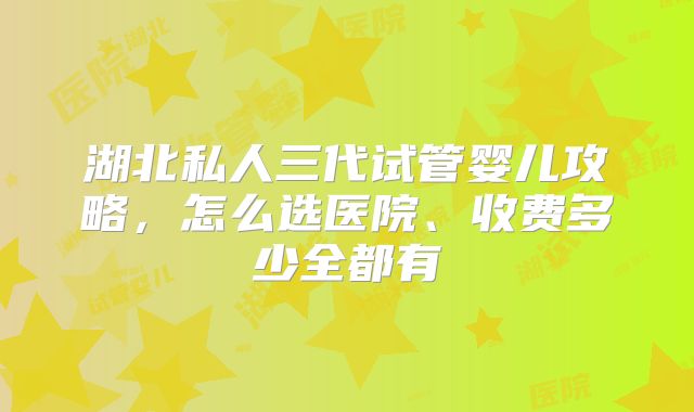 湖北私人三代试管婴儿攻略，怎么选医院、收费多少全都有