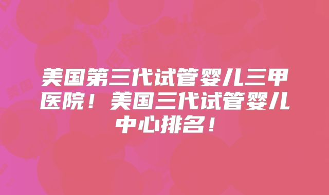 美国第三代试管婴儿三甲医院！美国三代试管婴儿中心排名！