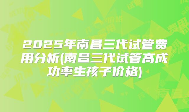 2025年南昌三代试管费用分析(南昌三代试管高成功率生孩子价格)