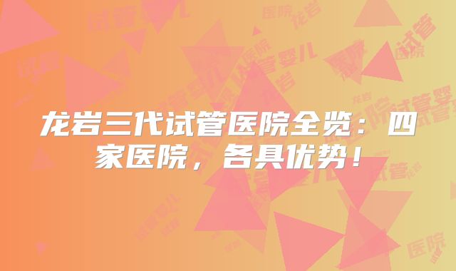 龙岩三代试管医院全览：四家医院，各具优势！