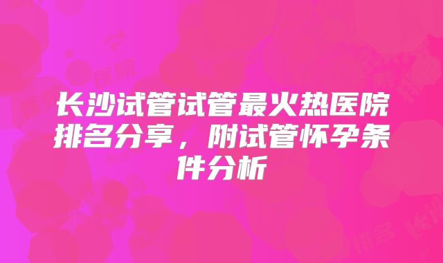 长沙试管试管最火热医院排名分享，附试管怀孕条件分析