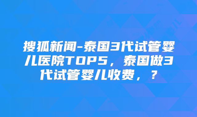 搜狐新闻-泰国3代试管婴儿医院TOP5，泰国做3代试管婴儿收费，？