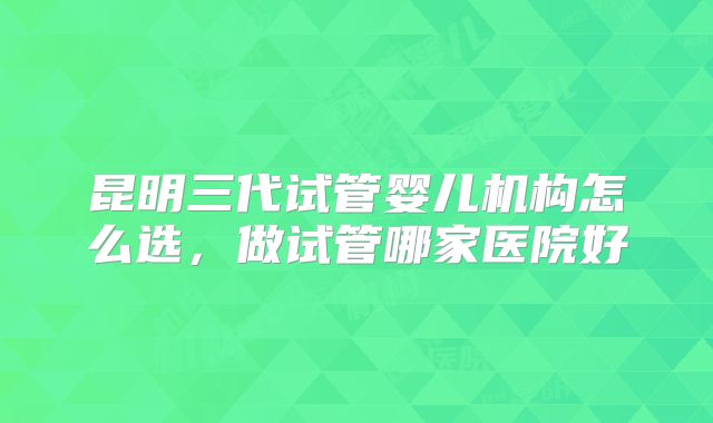 昆明三代试管婴儿机构怎么选，做试管哪家医院好