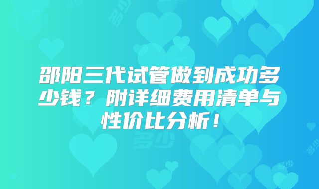 邵阳三代试管做到成功多少钱？附详细费用清单与性价比分析！