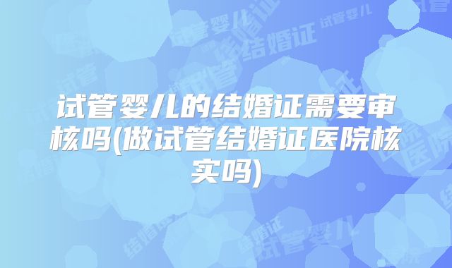 试管婴儿的结婚证需要审核吗(做试管结婚证医院核实吗)