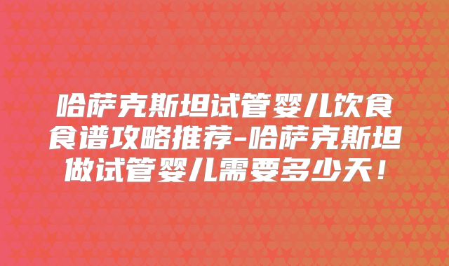 哈萨克斯坦试管婴儿饮食食谱攻略推荐-哈萨克斯坦做试管婴儿需要多少天！