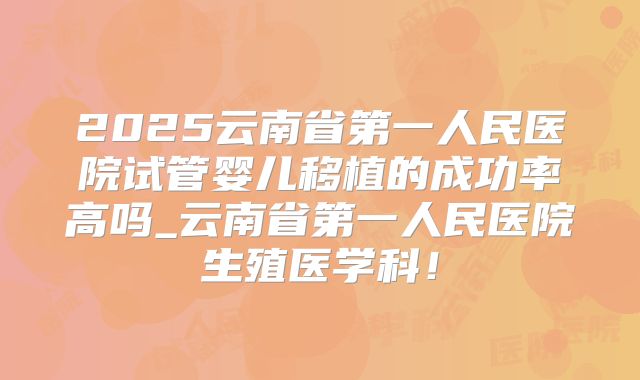 2025云南省第一人民医院试管婴儿移植的成功率高吗_云南省第一人民医院生殖医学科！