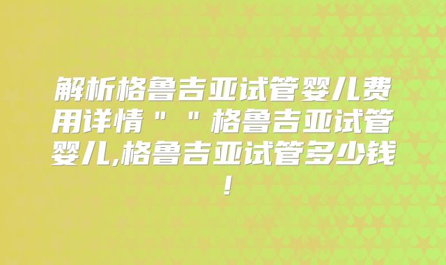 解析格鲁吉亚试管婴儿费用详情＂＂格鲁吉亚试管婴儿,格鲁吉亚试管多少钱！