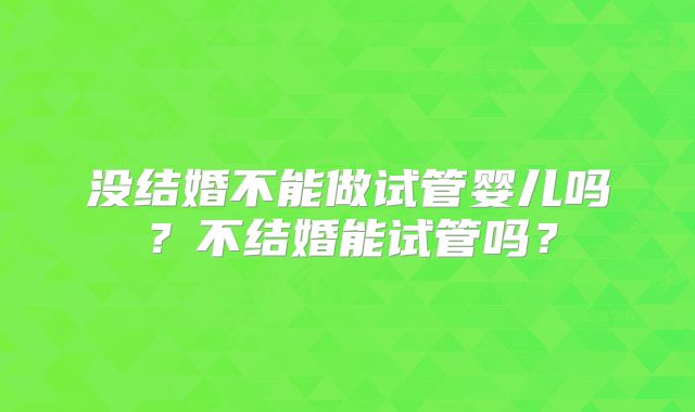 没结婚不能做试管婴儿吗?不结婚能试管吗?