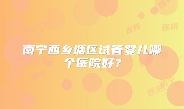 南宁西乡塘区试管婴儿哪个医院好？