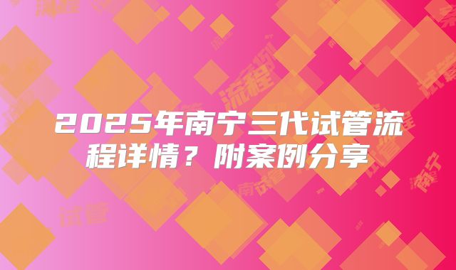 2025年南宁三代试管流程详情?附案例分享