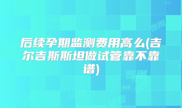 后续孕期监测费用高么(吉尔吉斯斯坦做试管靠不靠谱)