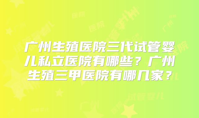 广州生殖医院三代试管婴儿私立医院有哪些?广州生殖三甲医院有哪几家?