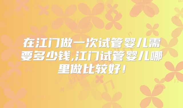 在江门做一次试管婴儿需要多少钱,江门试管婴儿哪里做比较好！