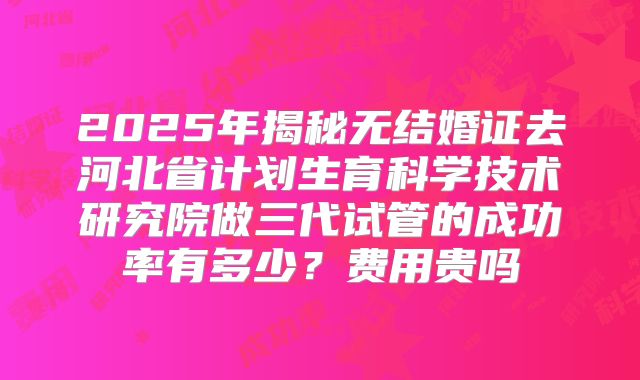 2025年揭秘无结婚证去河北省计划生育科学技术研究院做三代试管的成功率有多少?费用贵吗