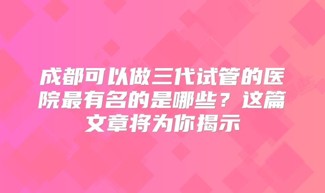 成都可以做三代试管的医院最有名的是哪些?这篇文章将为你揭示
