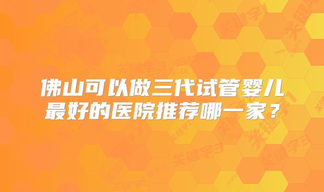 佛山可以做三代试管婴儿最好的医院推荐哪一家？