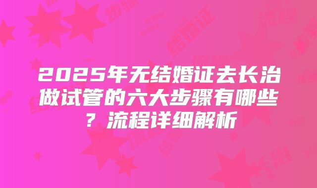 2025年无结婚证去长治做试管的六大步骤有哪些？流程详细解析