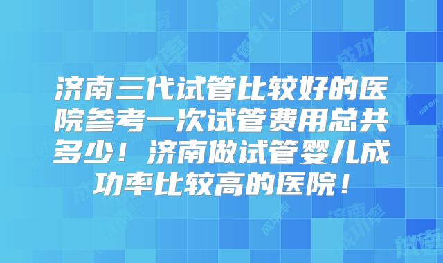济南三代试管比较好的医院参考一次试管费用总共多少！济南做试管婴儿成功率比较高的医院！