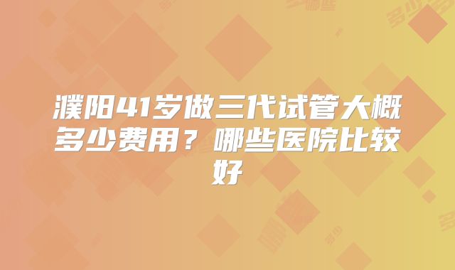 濮阳41岁做三代试管大概多少费用？哪些医院比较好