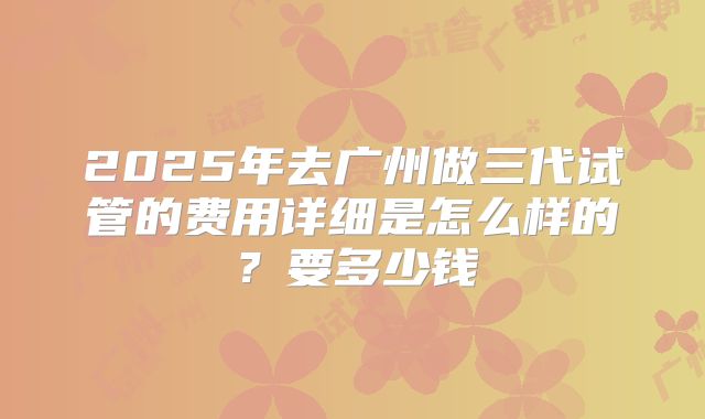 2025年去广州做三代试管的费用详细是怎么样的?要多少钱