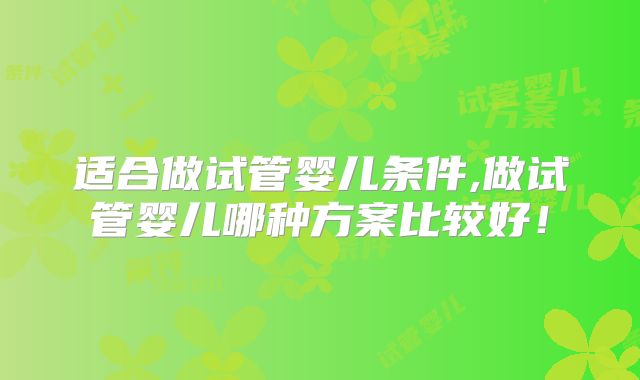 适合做试管婴儿条件,做试管婴儿哪种方案比较好!