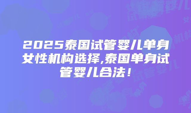 2025泰国试管婴儿单身女性机构选择,泰国单身试管婴儿合法！